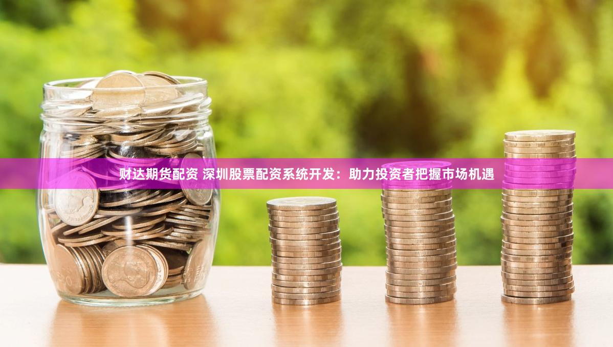 财达期货配资 深圳股票配资系统开发：助力投资者把握市场机遇