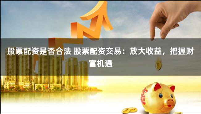 股票配资是否合法 股票配资交易：放大收益，把握财富机遇