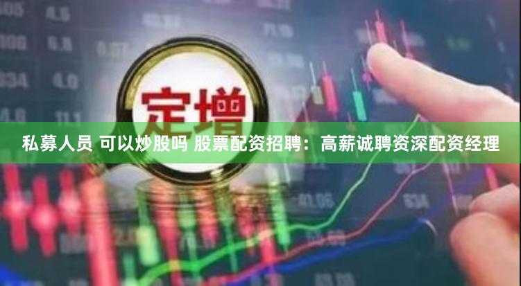 私募人员 可以炒股吗 股票配资招聘：高薪诚聘资深配资经理