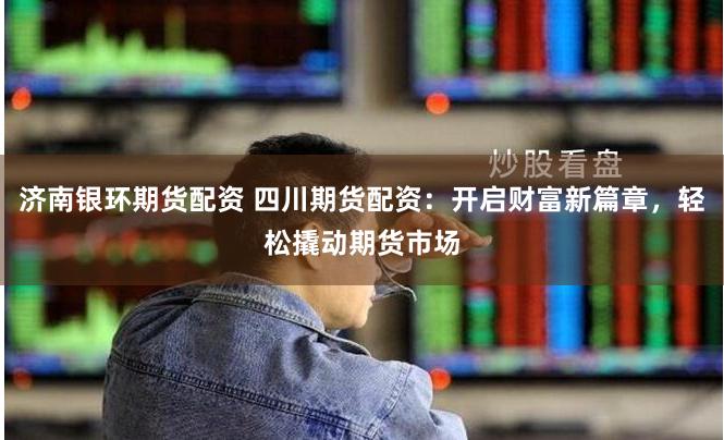 济南银环期货配资 四川期货配资：开启财富新篇章，轻松撬动期货市场
