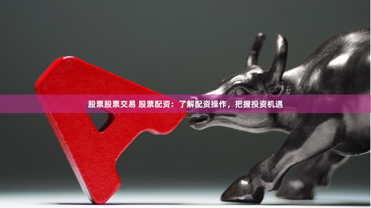 股票股票交易 股票配资：了解配资操作，把握投资机遇